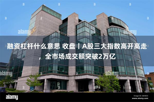 融资杠杆什么意思 收盘丨A股三大指数高开高走，全市场成交额突破2万亿