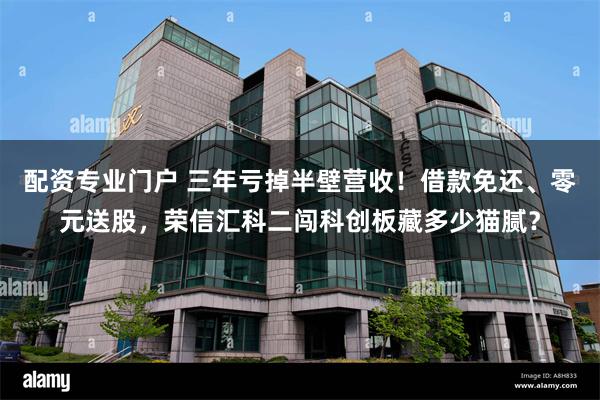 配资专业门户 三年亏掉半壁营收！借款免还、零元送股，荣信汇科二闯科创板藏多少猫腻？