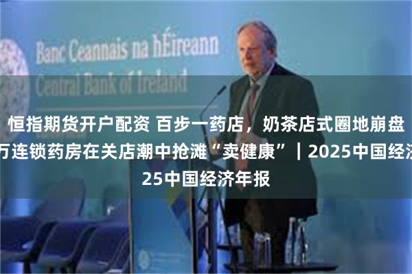恒指期货开户配资 百步一药店，奶茶店式圈地崩盘：70万连锁药房在关店潮中抢滩“卖健康”｜2025中国经济年报