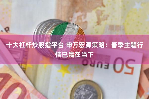 十大杠杆炒股指平台 申万宏源策略：春季主题行情已赢在当下